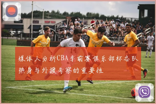 媒体人分析CBA季前赛俱乐部杯各队热身与外援考察的重要性