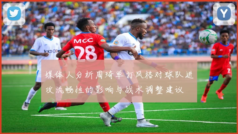 媒体人分析周琦单打风格对球队进攻流畅性的影响与战术调整建议