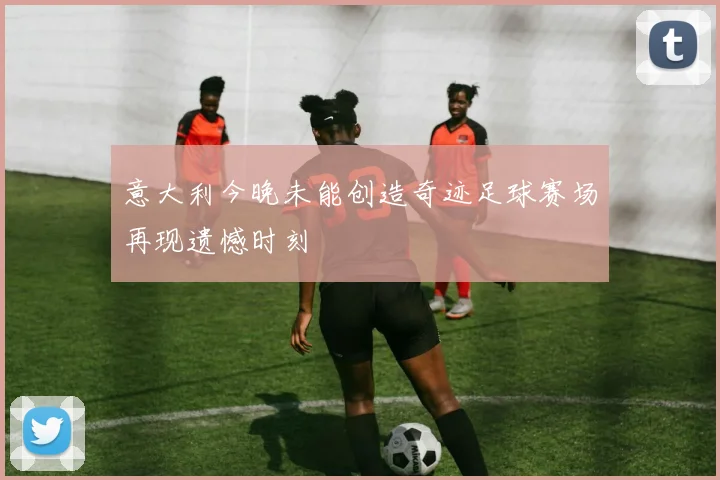 意大利今晚未能创造奇迹足球赛场再现遗憾时刻