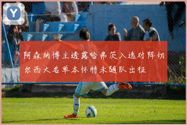 阿森纳博主透露哈弗茨入选对阵切尔西大名单本怀特未随队出征