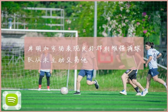 库明加市场表现良好邓利维强调球队从未主动交易他
