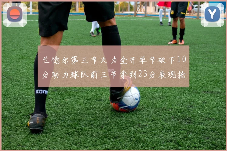 兰德尔第三节火力全开单节砍下10分助力球队前三节拿到23分表现抢眼