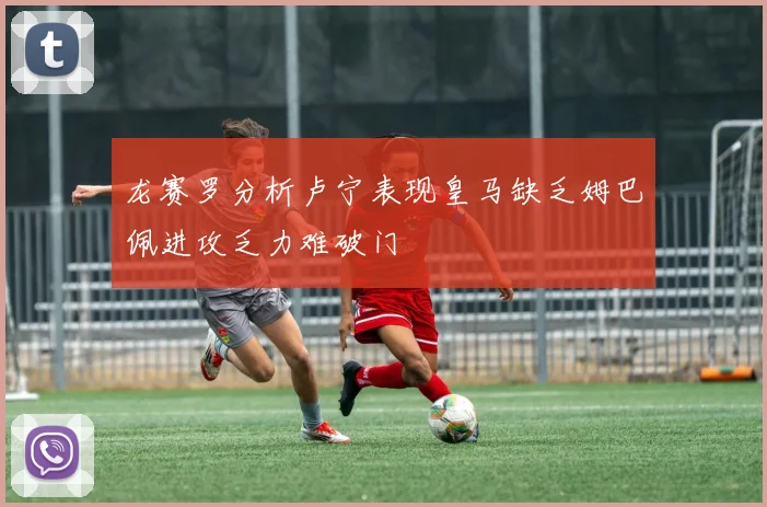 龙赛罗分析卢宁表现皇马缺乏姆巴佩进攻乏力难破门