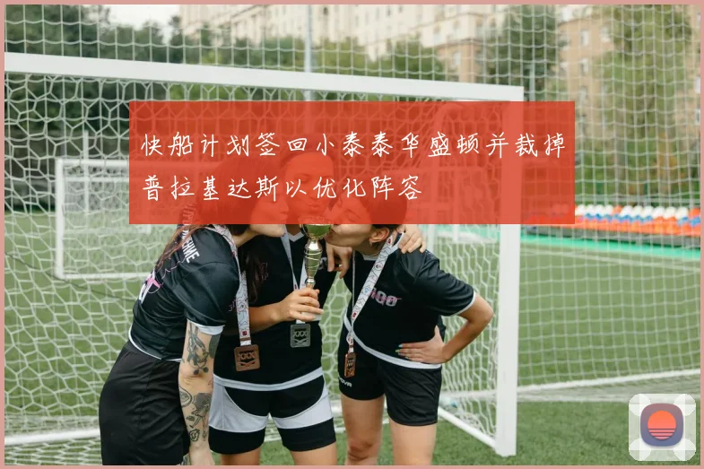 快船计划签回小泰泰华盛顿并裁掉普拉基达斯以优化阵容