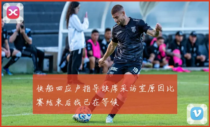 快船回应卢指导缺席采访室原因比赛结束后我已在等候