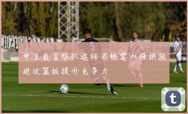 申京直言球队运转不畅需加强拼抢进攻篮板提升竞争力