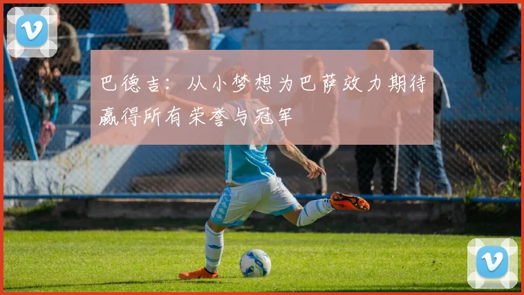 巴德吉：从小梦想为巴萨效力期待赢得所有荣誉与冠军