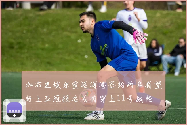 加布里埃尔重返海港签约两年有望赶上亚冠报名或将穿上11号战袍