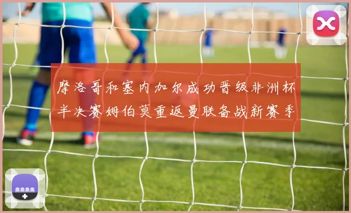摩洛哥和塞内加尔成功晋级非洲杯半决赛姆伯莫重返曼联备战新赛季