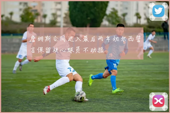 詹姆斯合同进入最后两年切尔西誓言保留核心球员不动摇
